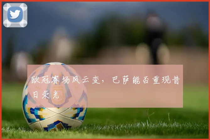 欧冠赛场风云变，巴萨能否重现昔日荣光
