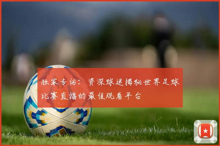 独家专访：资深球迷揭秘世界足球比赛直播的最佳观看平台