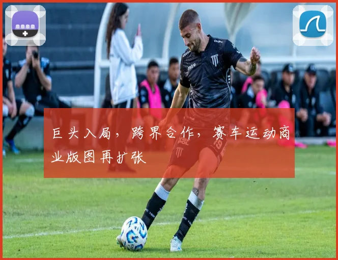 巨头入局，跨界合作，赛车运动商业版图再扩张